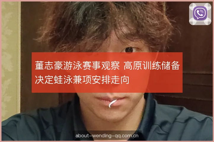 董志豪游泳赛事观察 高原训练储备决定蛙泳兼项安排走向